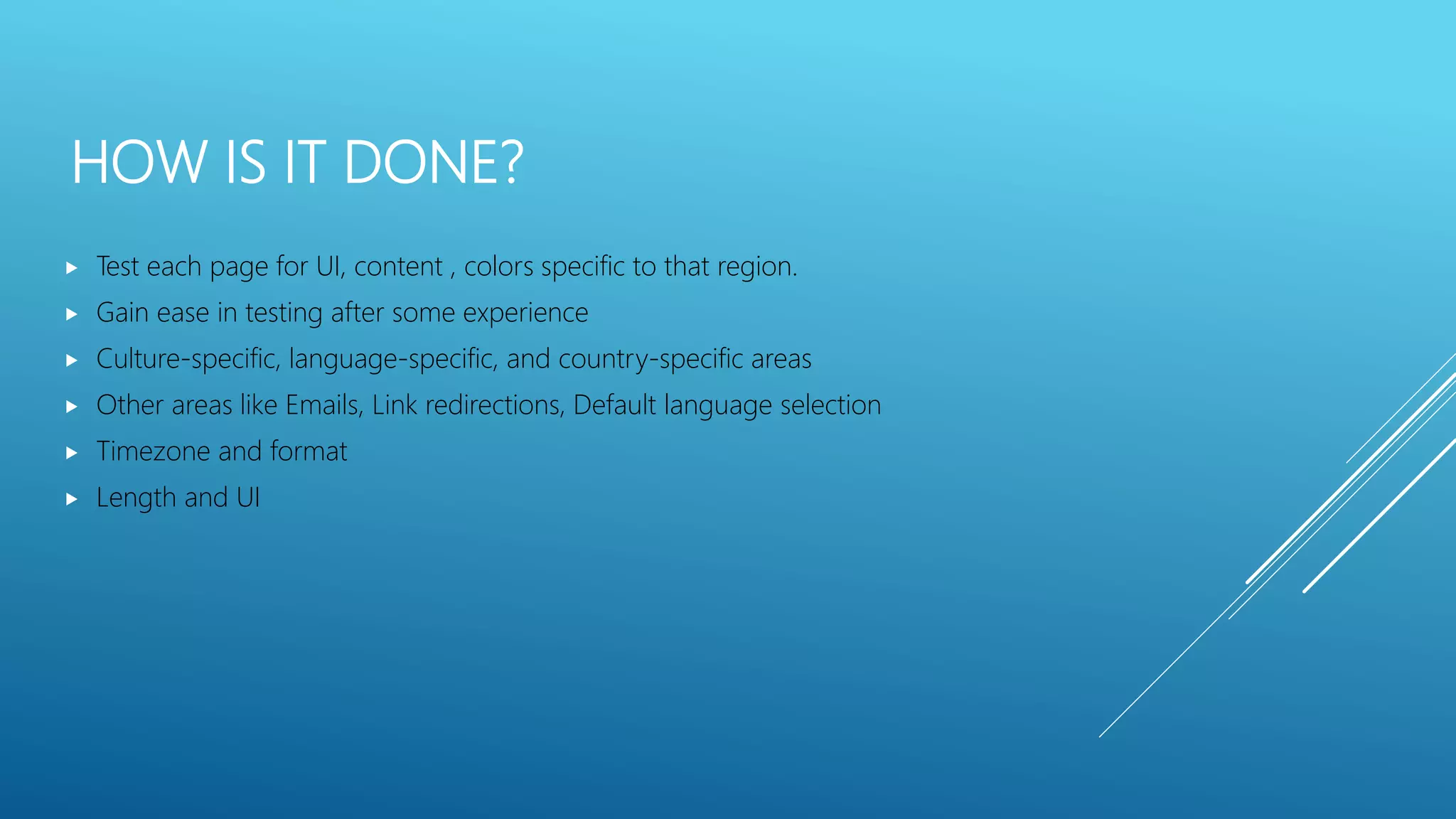 HOW IS IT DONE?
 Test each page for UI, content , colors specific to that region.
 Gain ease in testing after some experience
 Culture-specific, language-specific, and country-specific areas
 Other areas like Emails, Link redirections, Default language selection
 Timezone and format
 Length and UI
 
