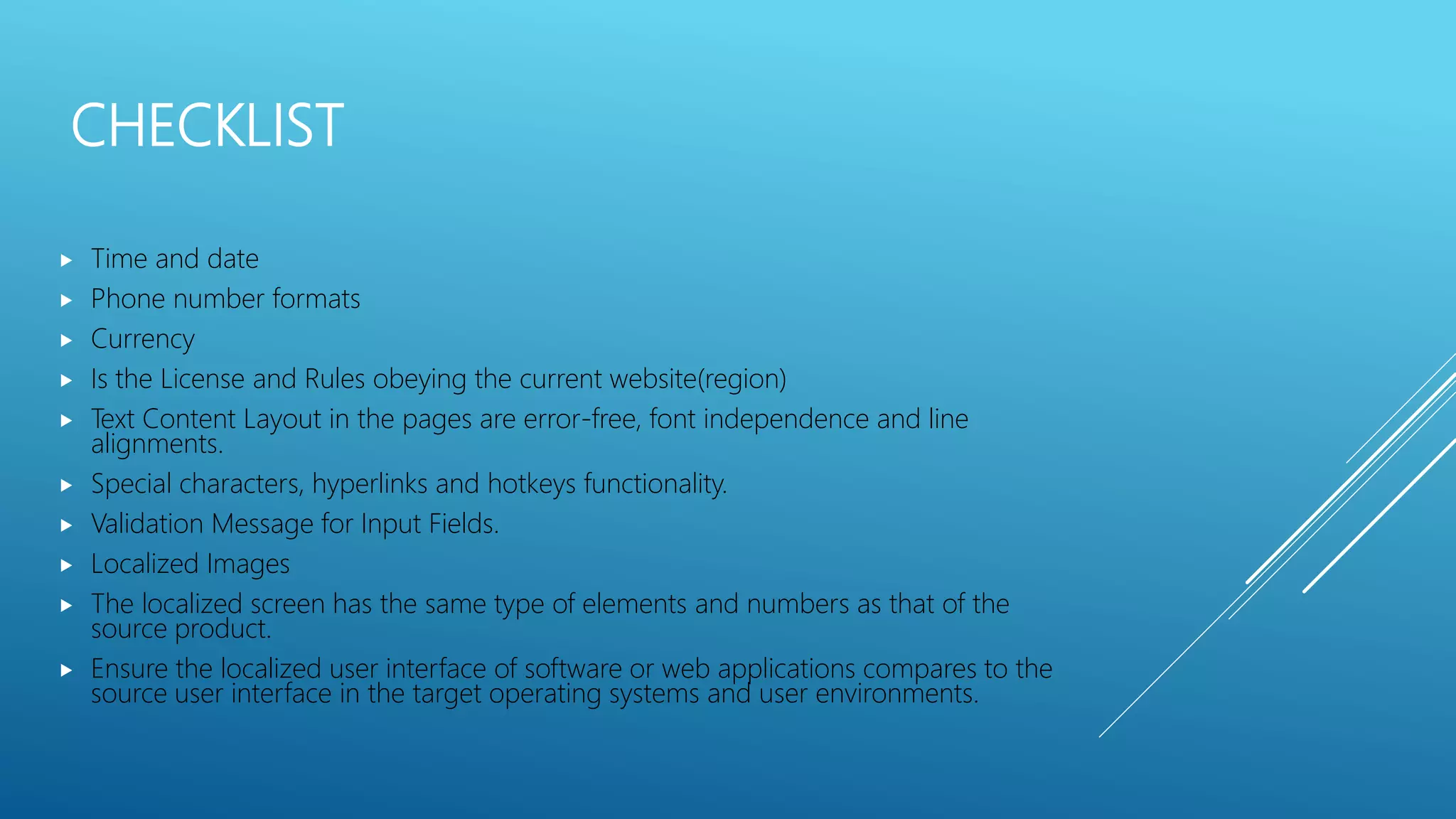 CHECKLIST
 Time and date
 Phone number formats
 Currency
 Is the License and Rules obeying the current website(region)
 Text Content Layout in the pages are error-free, font independence and line
alignments.
 Special characters, hyperlinks and hotkeys functionality.
 Validation Message for Input Fields.
 Localized Images
 The localized screen has the same type of elements and numbers as that of the
source product.
 Ensure the localized user interface of software or web applications compares to the
source user interface in the target operating systems and user environments.
 