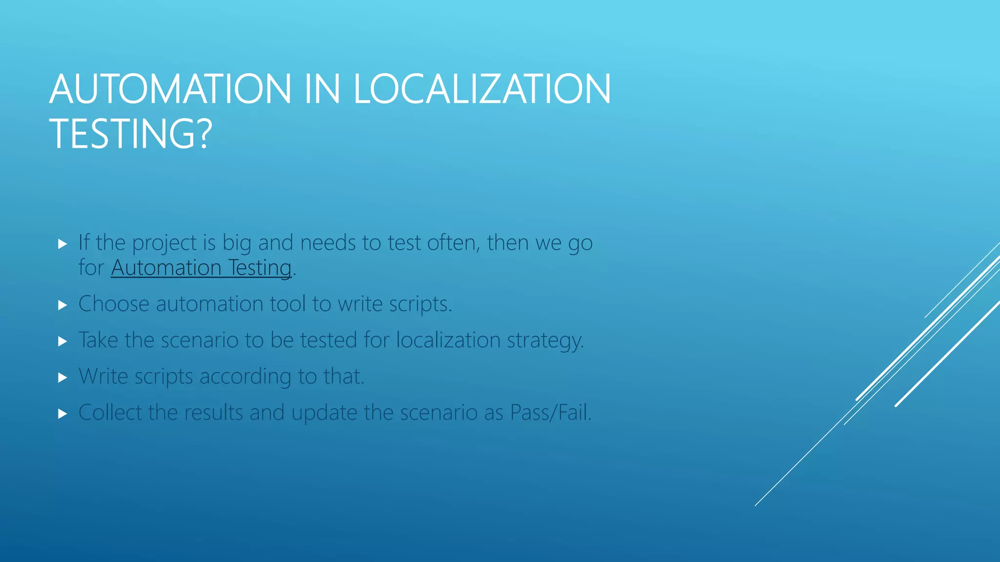 AUTOMATION IN LOCALIZATION
TESTING?
 If the project is big and needs to test often, then we go
for Automation Testing.
 Choose automation tool to write scripts.
 Take the scenario to be tested for localization strategy.
 Write scripts according to that.
 Collect the results and update the scenario as Pass/Fail.
 