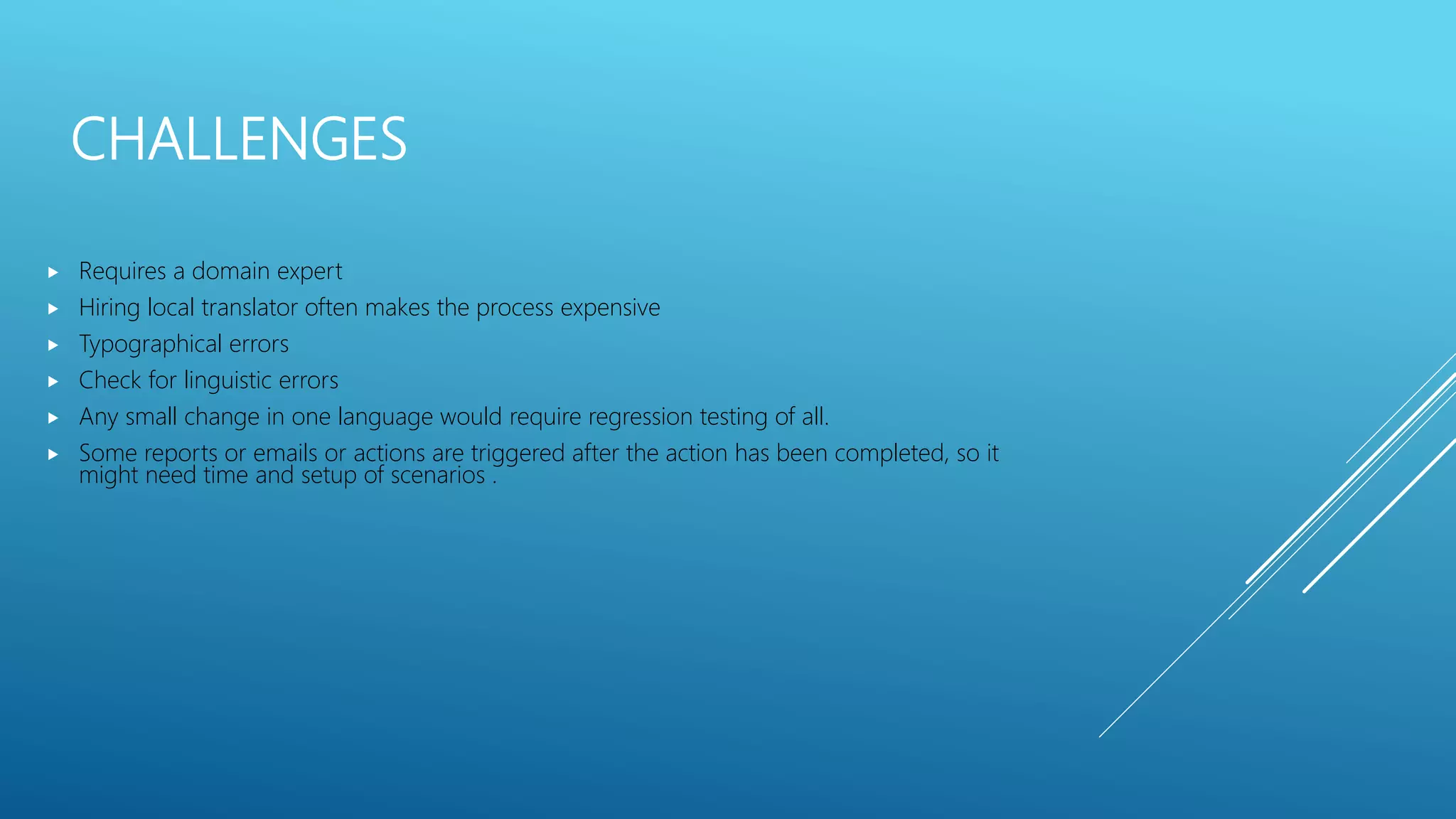 CHALLENGES
 Requires a domain expert
 Hiring local translator often makes the process expensive
 Typographical errors
 Check for linguistic errors
 Any small change in one language would require regression testing of all.
 Some reports or emails or actions are triggered after the action has been completed, so it
might need time and setup of scenarios .
 
