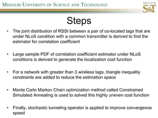 StepsThe joint distribution of RSSI between a pair of co-located tags that are under NLoS condition with a common transmitter is derived to find the estimator for correlation coefficientLarge sample PDF of correlation coefficient estimator under NLoS conditions is derived to generate the localization cost functionFor a network with greater than 3 wireless tags, triangle inequality constraints are added to reduce the estimation spaceMonte Carlo Markov Chain optimization method called Constrained Simulated Annealing is used to solved this highly uneven cost function Finally, stochastic tunneling operator is applied to improve convergence speed