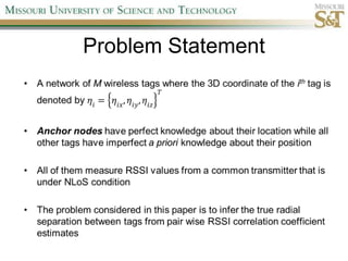 Problem StatementA network of M wireless tags where the 3D coordinate of the ith tag is denoted by 𝜂𝑖=𝜂𝑖𝑥,𝜂𝑖𝑦,𝜂𝑖𝑧𝑇Anchor nodeshave perfect knowledge about their location while all other tags have imperfect a priori knowledge about their positionAll of them measure RSSI values from a common transmitter that is under NLoSconditionThe problem considered in this paper is to infer the true radial separation between tags from pair wise RSSI correlation coefficient estimates 