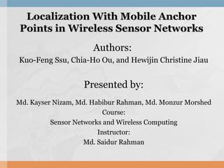 Localization With Mobile AnchorLocalization With Mobile Anchor
Points in Wireless Sensor NetworksPoints in Wireless Sensor Networks
Authors:
Kuo-Feng Ssu, Chia-Ho Ou, and Hewijin Christine Jiau
Presented by:
Md. Kayser Nizam, Md. Habibur Rahman, Md. Monzur Morshed
Course:
Sensor Networks and Wireless Computing
Instructor:
Md. Saidur Rahman
 