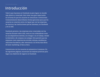 Guía de las mejores prácticas




Introducción
Todo lo que hacemos en Facebook es para lograr un mundo
más abierto y conectado. Esto tiene una gran repercusión
en la forma en que los usuarios se comunican e interactúan.
Constantemente desarrollamos formas genuinas para que los
usuarios se conecten entre sí al igual que con las empresas,
las marcas y las instituciones que les interesan, en Facebook
y en la web.


Facebook permite a las empresas estar conectadas con los
usuarios durante todo el día, tanto en sus ordenadores como
en sus dispositivos móviles, en el hogar o en el trabajo, viendo
la televisión o de compras con amigos. Esto permite que las
empresas creen experiencias sociales valiosas, establezcan
relaciones duraderas y den resonancia a la forma más eficaz
de hacer marketing: el boca a boca.


Comunicarse con los usuarios es solamente el comienzo. En
las siguientes páginas, encontrará las mejores prácticas para
lograr sus objetivos de negocio en Facebook.




                                                                   3
 