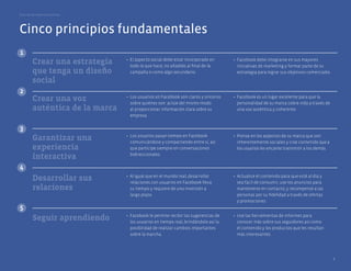 Guía de las mejores prácticas




Cinco principios fundamentales
1
                                 •	 El	aspecto	social	debe	estar	incorporado	en	       •	 Facebook	debe	integrarse	en	sus	mayores	
         Crear una estrategia       todo	lo	que	hace,	no	añadido	al	final	de	la	          iniciativas	de	marketing	y	formar	parte	de	su	
         que tenga un diseño        campaña	o	como	algo	secundario.                       estrategia	para	lograr	sus	objetivos	comerciales.	

         social
2
         Crear una voz           •	 Los	usuarios	en	Facebook	son	claros	y	sinceros	
                                    sobre	quiénes	son:	actúe	del	mismo	modo	
                                                                                       •	 Facebook	es	un	lugar	excelente	para	que	la	
                                                                                          personalidad	de	su	marca	cobre	vida	a	través	de	
         auténtica de la marca      al	proporcionar	información	clara	sobre	su	           una	voz	auténtica	y	coherente.
                                    empresa.


3
                                 •	 Los	usuarios	pasan	tiempo	en	Facebook	             •	 Piense	en	los	aspectos	de	su	marca	que	son	
         Garantizar una             comunicándose	y	compartiendo	entre	sí,	así	           inherentemente	sociales	y	cree	contenido	que	a	
         experiencia                que	participe	siempre	en	conversaciones	              los	usuarios	les	encante	transmitir	a	los	demás.
                                    bidireccionales.
         interactiva
4
                                 •	 Al	igual	que	en	el	mundo	real,	desarrollar	        •	 Actualice	el	contenido	para	que	esté	al	día	y	
         Desarrollar sus            relaciones	con	usuarios	en	Facebook	lleva	            sea	fácil	de	consumir,	use	los	anuncios	para	
         relaciones                 su tiempo	y	requiere	de	una	inversión	a	              mantenerse	en	contacto,	y	recompense	a	las	
                                    largo plazo.	                                         personas	por	su	fidelidad	a	través	de	ofertas	
                                                                                          y promociones.
5
                                 •	 Facebook	le	permite	recibir	las	sugerencias	de	    •	 Use	las	herramientas	de	informes	para	
         Seguir aprendiendo         los	usuarios	en	tiempo	real,	brindándole	así	la	      conocer	más	sobre	sus	seguidores	así	como	
                                    posibilidad	de	realizar	cambios	importantes	          el contenido	y	los	productos	que	les	resultan	
                                    sobre	la	marcha.                                      más	interesantes.




                                                                                                                                               5
 