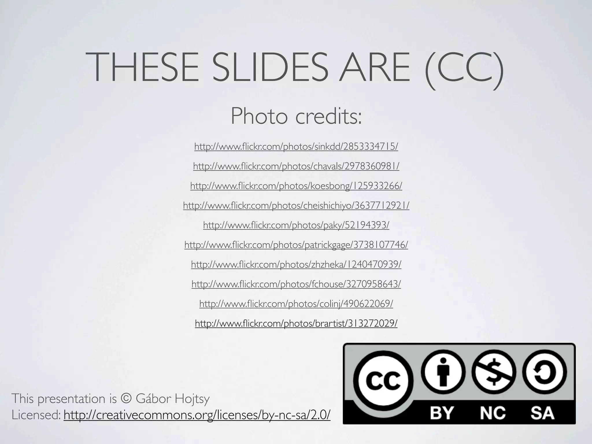 THESE SLIDES ARE (CC)
                                          Photo credits:
                                 http://www.ﬂickr.com/photos/sinkdd/2853334715/
                                 http://www.ﬂickr.com/photos/chavals/2978360981/
                                 http://www.ﬂickr.com/photos/koesbong/125933266/
                               http://www.ﬂickr.com/photos/cheishichiyo/3637712921/
                                   http://www.ﬂickr.com/photos/paky/52194393/
                               http://www.ﬂickr.com/photos/patrickgage/3738107746/
                                 http://www.ﬂickr.com/photos/zhzheka/1240470939/
                                 http://www.ﬂickr.com/photos/fchouse/3270958643/
                                   http://www.ﬂickr.com/photos/colinj/490622069/
                                  http://www.ﬂickr.com/photos/brartist/313272029/




This presentation is © Gábor Hojtsy
Licensed: http://creativecommons.org/licenses/by-nc-sa/2.0/
 