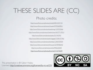THESE SLIDES ARE (CC)
                                          Photo credits:
                                 http://www.ﬂickr.com/photos/sinkdd/2853334715/
                                 http://www.ﬂickr.com/photos/chavals/2978360981/
                                 http://www.ﬂickr.com/photos/koesbong/125933266/
                               http://www.ﬂickr.com/photos/cheishichiyo/3637712921/
                                   http://www.ﬂickr.com/photos/paky/52194393/
                               http://www.ﬂickr.com/photos/patrickgage/3738107746/
                                 http://www.ﬂickr.com/photos/zhzheka/1240470939/
                                 http://www.ﬂickr.com/photos/fchouse/3270958643/
                                   http://www.ﬂickr.com/photos/colinj/490622069/
                                  http://www.ﬂickr.com/photos/brartist/313272029/




This presentation is © Gábor Hojtsy
Licensed: http://creativecommons.org/licenses/by-nc-sa/2.0/
 