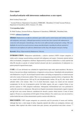 61
Case report
Localized urticaria with intravenous ondansetron: a case report.
Rohit Varshney1
Gaurav Jain2
1
Assistant Professor, Department of Anaesthesia, TMMC&RC., Moradabad, U.P, India2
Assistant Professor,
Department of Anaesthesia, B.H.U.,Varanasi, U.P., India.
*Corresponding Author
Dr. Rohit Varshney ,Assistant Professor, Department of Anaesthesia,,TMMC&RC,, Moradabad, India.
E-MAIL: rohitmaxy@gmail.com
Abstract: Ondansetron is an effective antiemetic agent widely used to control nausea and vomiting associated
with malignancy and surgery. Although hypersenstivity reactions have been reported with ondansetron in
connection with emetogenic chemotherapy, it has been rarely addressed under perioperative settings. This case
highlights the need of increased awareness among anaesthesiologists regarding the allergic potential of
ondansetron and emphasize for judicious administration of this drug with adequate emergency backup.
Keywords: Allergy, Hypersensitivity,Ondansteron, Urticaria.
INTRODUCTION: Ondansetron hydrochloride, a selective serotonin (5-HT3) receptor antagonist, is
widely used to manage nausea/vomiting associated with malignancy and surgery. Commonly reported adverse
effects are headache, constipation or diarrhoea. Hypersensitivity reaction to ondansetron is a rarely reported side
effect.We describe an episode of isolated localized urticarial rash due to premedication of ondansetron in a
patient posted for inguinal hernia repair.
CASE: A 22 year old female was scheduled for inguinal hernia repair under spinal anaesthesia. She had no
history of any previous allergic manifestations, or hyperactive airway diseases. Immediately after premedication
with Ondansetron (4 mg IV), she developed localized redness and itching accompanied by an isolated urticarial
rash in the vicinity of intravenous catheter. There was no accompanying respiratory distress or hypotension. She
was treated with hydrocortisone (100 mg IV) and chlorpheniramine maleate (20 mg IV) after which wheal
subsided within a few minutes. After 1 hr of closed observation, surgery was started and she remained
asymptomatic for the rest of perioperative period. On further enquiry, she gave a negative history of any
previous exposure to 5-HT3 antagonist medications. Subsequently skin/intradermal tests were performed to
confirm the sensitivity to ondansetron. Skin prick test (2mg/ml concentration) demonstrated a negative response
and IgE levels were normal. However, intradermal test showed a positive wheal reaction (3 times of initial
papule at 30 min) at a concentration of 0.02 mg/ml (10 times dilution). Five control cases were also tested in a
similar fashion but none of them demonstrated a positive reaction with either test.
DISCUSSION: 5-HT3 receptor antagonists are extensively used for prevention of nausea and vomiting.
Although they have a wide margin of safety, frequently reported side effects are constipation, dizziness and
headache. Other reported side effects include chest pain, dystonia, and generalized tonic-clonic seizures. 1-4
 