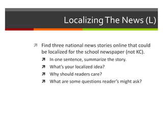 Localizing The News (L)

 Find three national news stories online that could
   be localized for the school newspaper (not KC).
    In one sentence, summarize the story.
    What’s your localized idea?
    Why should readers care?
    What are some questions reader’s might ask?
 