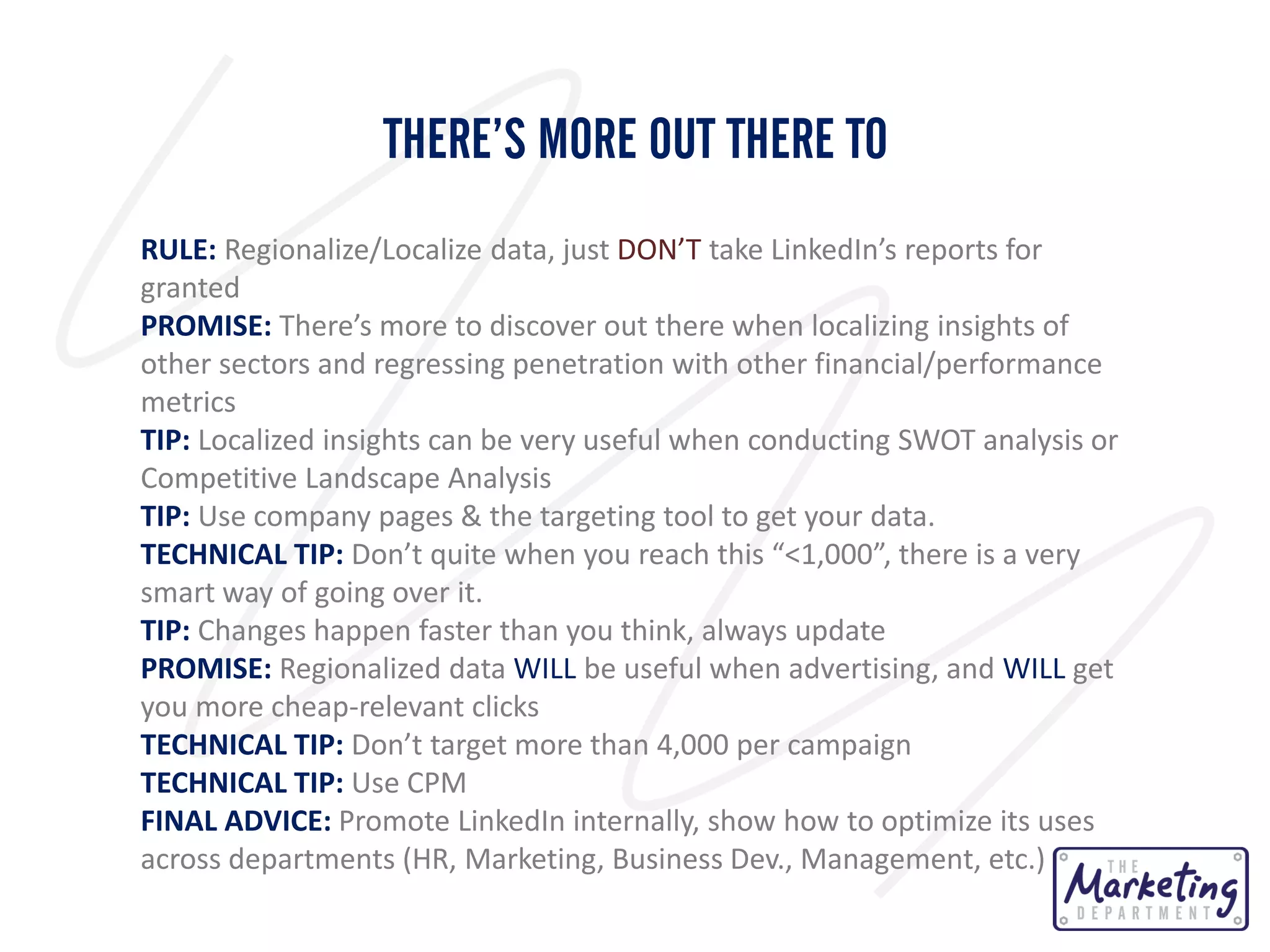 THERE’S MORE OUT THERE TO
RULE: Regionalize/Localize data, just DON’T take LinkedIn’s reports for
granted
PROMISE: There’s more to discover out there when localizing insights of
other sectors and regressing penetration with other financial/performance
metrics
TIP: Localized insights can be very useful when conducting SWOT analysis or
Competitive Landscape Analysis
TIP: Use company pages & the targeting tool to get your data.
TECHNICAL TIP: Don’t quite when you reach this “<1,000”, there is a very
smart way of going over it.
TIP: Changes happen faster than you think, always update
PROMISE: Regionalized data WILL be useful when advertising, and WILL get
you more cheap-relevant clicks
TECHNICAL TIP: Don’t target more than 4,000 per campaign
TECHNICAL TIP: Use CPM
FINAL ADVICE: Promote LinkedIn internally, show how to optimize its uses
across departments (HR, Marketing, Business Dev., Management, etc.)

 