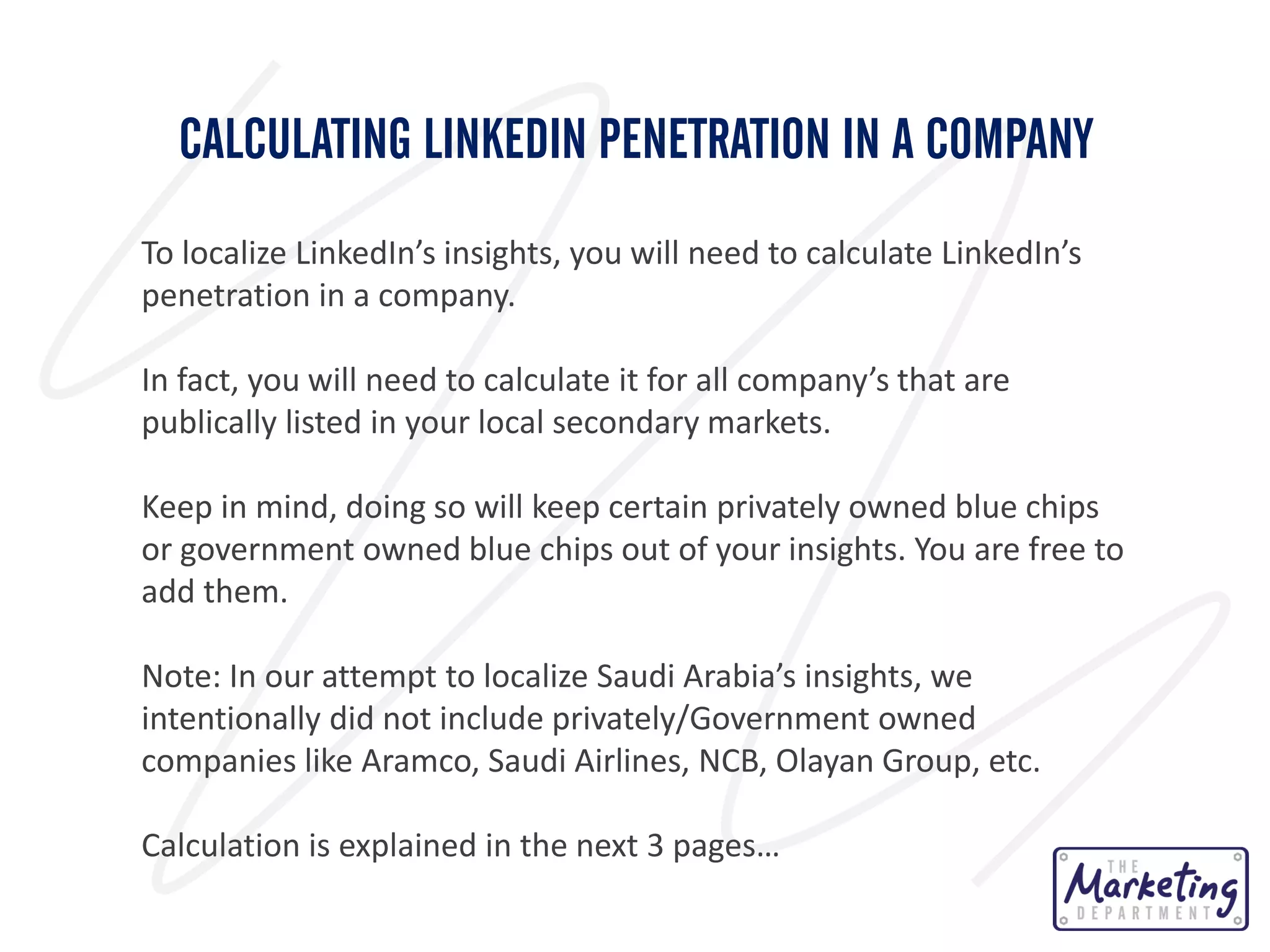 CALCULATING LINKEDIN PENETRATION IN A COMPANY
To localize LinkedIn’s insights, you will need to calculate LinkedIn’s
penetration in a company.
In fact, you will need to calculate it for all company’s that are
publically listed in your local secondary markets.

Keep in mind, doing so will keep certain privately owned blue chips
or government owned blue chips out of your insights. You are free to
add them.
Note: In our attempt to localize Saudi Arabia’s insights, we
intentionally did not include privately/Government owned
companies like Aramco, Saudi Airlines, NCB, Olayan Group, etc.
Calculation is explained in the next 3 pages…

 