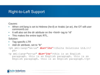 Right-to-Left Support Causes: When xml:lang is set to Hebrew (he-il) or Arabic (ar-ar), the OT will user commonrtl.css It will also set the dir attribute on the <html> tag to “rtl” This makes the entire topic RTL. Solution: Tag specific LTR  Add dir attribute, set to “ltr” <ph xml:lang="en-us"  dir="ltr" >(Suite Solutions Ltd.)</ph> <p xml:lang="en-us"  dir="ltr" >this is an English paragraph. this is an English paragraph. this is an English paragraph. this is an English paragraph.</p> 