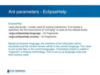 Ant parameters - EclipseHelp EclipseHelp: args.dita.locale  - Locale used for sorting indexterms. If no locale is specified, the first occurrence of "xml-lang" is used as the default locale. args.eclipsehelp.language  – for fragments args.eclipsehelp.country  – for fragments Based on browser language, the interface of the Infocenter will be translated and the content shown will be in the correct langauge. You need to set up the files in the correct languages. Translated content is called a “fragment” in Eclipse terminology. This is set up by language code and then country code. 