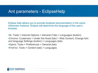 Ant parameters - EclipseHelp Eclipse help allows you to provide localized documentation in the same Infocenter instance. Eclipse will determine the language of the user’s browser.  IE : Tools > Internet Options > General (Tab) > Languages (button) Chrome : Customize > Under the Hood (tab) > Web Content, Change font and language Settings (button) > Languages (tab) Opera : Tools > Preferences > General (tab) FireFox : Tools > Content (tab) > Languages 