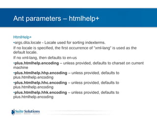 Ant parameters – htmlhelp+ HtmlHelp+ args.dita.locale  - Locale used for sorting indexterms. If no locale is specified, the first occurrence of "xml-lang" is used as the default locale.  If no xml-lang, then defaults to en-us plus.htmlhelp.encoding  – unless provided, defaults to charset on current machine plus.htmlhelp.hhp.encoding  – unless provided, defaults to plus.htmlhelp.encoding plus.htmlhelp.hhc.encoding  – unless provided, defaults to plus.htmlhelp.encoding plus.htmlhelp.hhk.encoding  – unless provided, defaults to plus.htmlhelp.encoding 