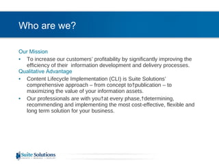 Who are we? Our Mission To increase our customers’ profitability by significantly improving the efficiency of their  information development and delivery processes. Qualitative Advantage Content Lifecycle Implementation (CLI) is Suite Solutions’  comprehensive approach – from concept to publication – to maximizing the value of your information assets. Our professionals are with you at every phase, determining, recommending and implementing the most cost-effective, flexible and long term solution for your business. 