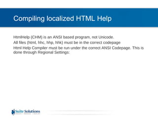 Compiling localized HTML Help HtmlHelp (CHM) is an ANSI based program, not Unicode. All files (html, hhc, hhp, hhk) must be in the correct codepage Html Help Compiler must be run under the correct ANSI Codepage. This is done through Regional Settings: 