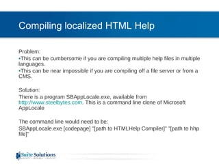 Compiling localized HTML Help Problem:  This can be cumbersome if you are compiling multiple help files in multiple languages. This can be near impossible if you are compiling off a file server or from a CMS. Solution: There is a program SBAppLocale.exe, available from  http://www.steelbytes.com . This is a command line clone of Microsoft AppLocale The command line would need to be: SBAppLocale.exe [codepage] "[path to HTMLHelp Compiler]" "[path to hhp file]"  