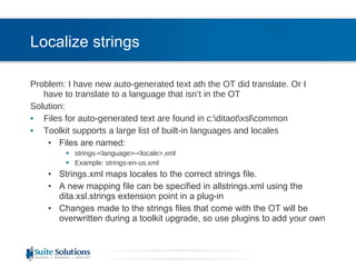 Localize strings Problem: I have new auto-generated text ath the OT did translate. Or I have to translate to a language that isn’t in the OT Solution: Files for auto-generated text are found in c:\ditaot\xsl\common Toolkit supports a large list of built-in languages and locales Files are named: strings-<language>-<locale>.xml Example: strings-en-us.xml Strings.xml maps locales to the correct strings file. A new mapping file can be specified in allstrings.xml using the dita.xsl.strings extension point in a plug-in Changes made to the strings files that come with the OT will be overwritten during a toolkit upgrade, so use plugins to add your own 