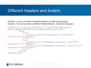 Different headers and footers Problem:   I must use different headers/footers for different language.  Solution: You can provide a different headers/footers  based on language. < condition   property = " args.ftr "   value = " ${plugin.dir}${file.separator}hf${file.separator}ftr_fr.xml " > < and > < not > < equals   arg1 = " ${args.draft} "   arg2 = " yes "   casesensitive = " false " /> </ not > < or > < equals   arg1 = " ${document.locale} "   arg2 = " fr "   casesensitive = " false " /> < equals   arg1 = " ${document.locale} "   arg2 = " fr_fr "   casesensitive = " false " /> </ or > </ and > </ condition > 