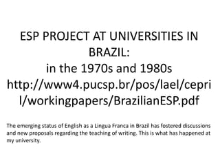 ESP PROJECT AT UNIVERSITIES IN
               BRAZIL:
       in the 1970s and 1980s
http://www4.pucsp.br/pos/lael/cepri
  l/workingpapers/BrazilianESP.pdf
The emerging status of English as a Lingua Franca in Brazil has fostered discussions
and new proposals regarding the teaching of writing. This is what has happened at
my university.
 