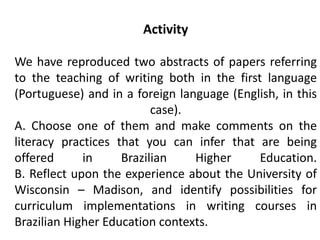 Activity

We have reproduced two abstracts of papers referring
to the teaching of writing both in the first language
(Portuguese) and in a foreign language (English, in this
                          case).
A. Choose one of them and make comments on the
literacy practices that you can infer that are being
offered      in     Brazilian    Higher     Education.
B. Reflect upon the experience about the University of
Wisconsin – Madison, and identify possibilities for
curriculum implementations in writing courses in
Brazilian Higher Education contexts.
 