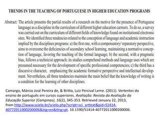 Camargo, Márcio José Pereira de, & Britto, Luiz Percival Leme. (2011). Vertentes do
ensino de português em cursos superiores. Avaliação: Revista da Avaliação da
Educação Superior (Campinas), 16(2), 345-353. Retrieved January 22, 2013,
from http://www.scielo.br/scielo.php?script=sci_arttext&pid=S1414-
40772011000200006&lng=en&tlng=pt. 10.1590/S1414-40772011000200006.
 