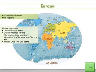 A PENÍNSULA IBÉRICA E PORTUGAL NA EUROPA E NO MUNDO
Europa
É o segundo continente
mais pequeno.
Limites geográficos:
• Oceano Ártico a norte
• Oceano Atlântico a oeste
• Mar Mediterrâneo, Mar Negro,
Montanhas do Cáucaso e Mar Cáspio a
sul
• Montes Urais e rio Ural a este
5ºA
 