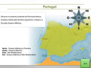 A PENÍNSULA IBÉRICA E PORTUGAL NA EUROPA E NO MUNDO
N
NE
E
S
O
SE
NO
SO
Situa-se no extremo ocidental da Península Ibérica,
limitado a Norte pelo território espanhol e a Oeste e a
Sul pelo Oceano Atlântico.
Portugal
Norte - Oceano Atlântico e Pirenéus
Oeste - Oceano Atlântico
Este - Mar Mediterrâneo
Sul - Oceano Atlântico e Mar Mediterrâneo
5ºA
 