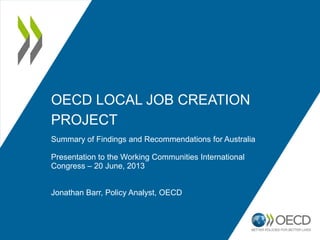 OECD LOCAL JOB CREATION
PROJECT
Summary of Findings and Recommendations for Australia
Presentation to the Working Communities International
Congress – 20 June, 2013
Jonathan Barr, Policy Analyst, OECD
 
