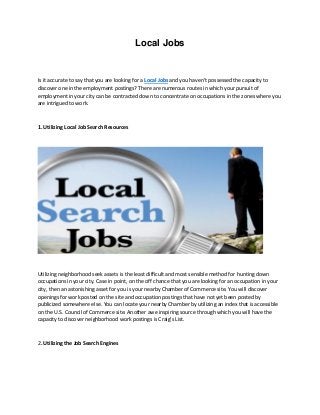 Local Jobs
Is it accurate to say that you are looking for a Local Jobs and you haven't possessed the capacity to
discover one in the employment postings? There are numerous routes in which your pursuit of
employment in your city can be contracted down to concentrate on occupations in the zones where you
are intrigued to work.
1. Utilizing Local Job Search Resources
Utilizing neighborhood seek assets is the least difficult and most sensible method for hunting down
occupations in your city. Case in point, on the off chance that you are looking for an occupation in your
city, then an astonishing asset for you is your nearby Chamber of Commerce site. You will discover
openings for work posted on the site and occupation postings that have not yet been posted by
publicized somewhere else. You can locate your nearby Chamber by utilizing an index that is accessible
on the U.S. Council of Commerce site. Another awe inspiring source through which you will have the
capacity to discover neighborhood work postings is Craig's List.
2. Utilizing the Job Search Engines
 