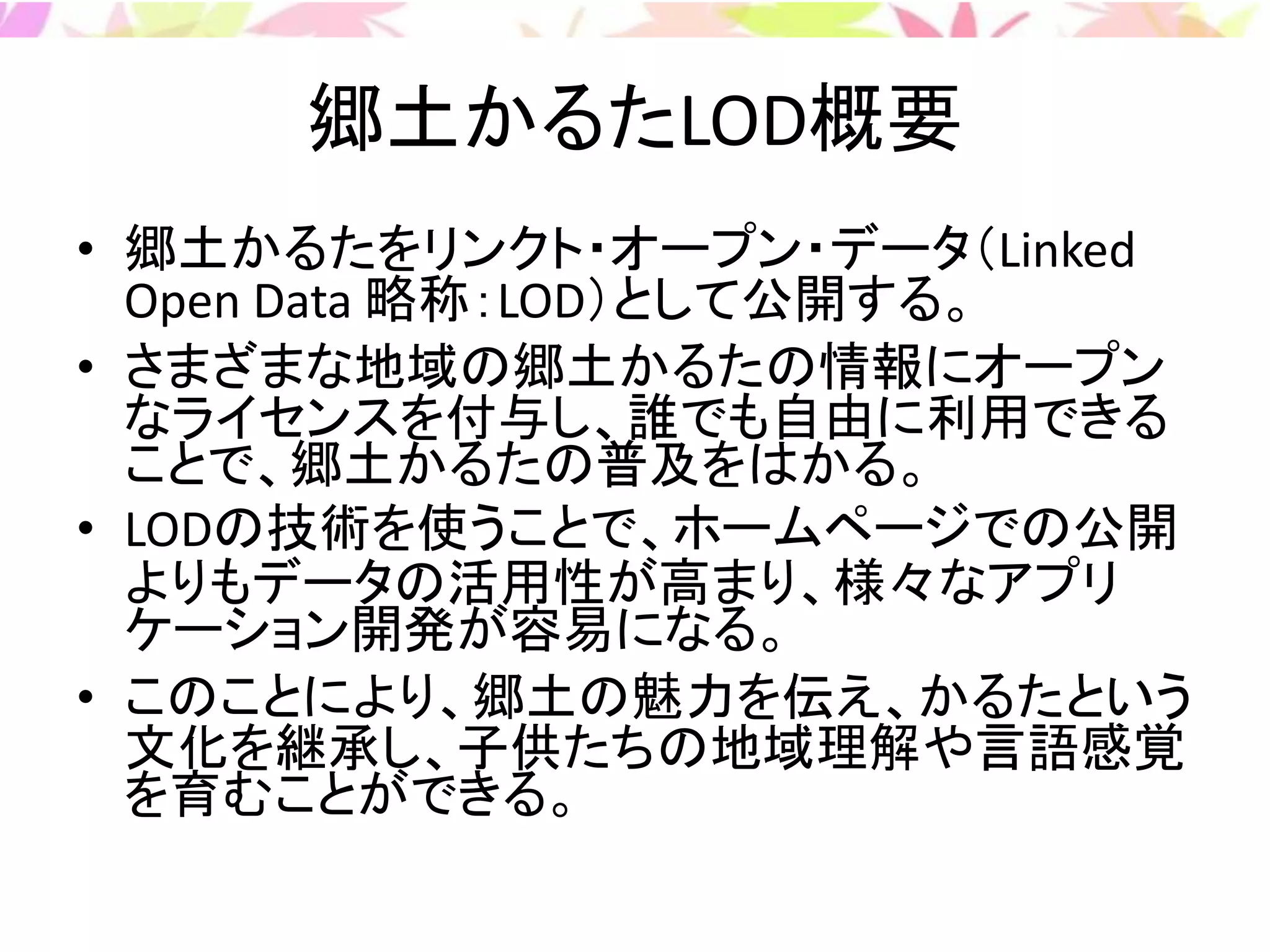 郷土かるたLOD概要
• 郷土かるたをリンクト・オープン・データ（Linked
Open Data 略称：LOD）として公開する。
• さまざまな地域の郷土かるたの情報にオープン
なライセンスを付与し、誰でも自由に利用できる
ことで、郷土かるたの普及をはかる。
• LODの技術を使うことで、ホームページでの公開
よりもデータの活用性が高まり、様々なアプリ
ケーション開発が容易になる。
• このことにより、郷土の魅力を伝え、かるたという
文化を継承し、子供たちの地域理解や言語感覚
を育むことができる。
 