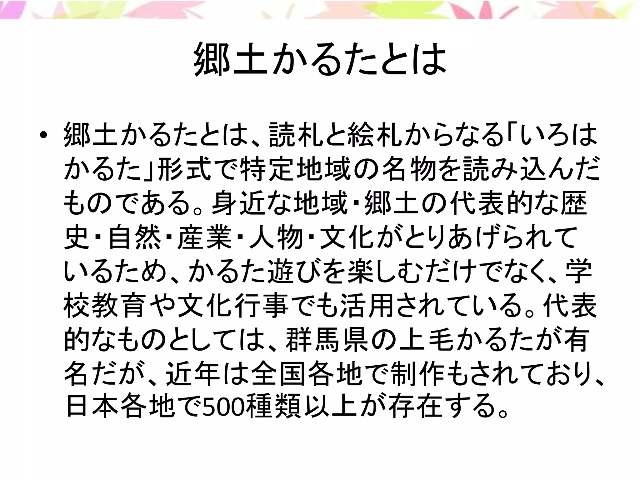 郷土かるたとは
• 郷土かるたとは、読札と絵札からなる「いろは
かるた」形式で特定地域の名物を読み込んだ
ものである。身近な地域・郷土の代表的な歴
史・自然・産業・人物・文化がとりあげられて
いるため、かるた遊びを楽しむだけでなく、学
校教育や文化行事でも活用されている。代表
的なものとしては、群馬県の上毛かるたが有
名だが、近年は全国各地で制作もされており、
日本各地で500種類以上が存在する。
 