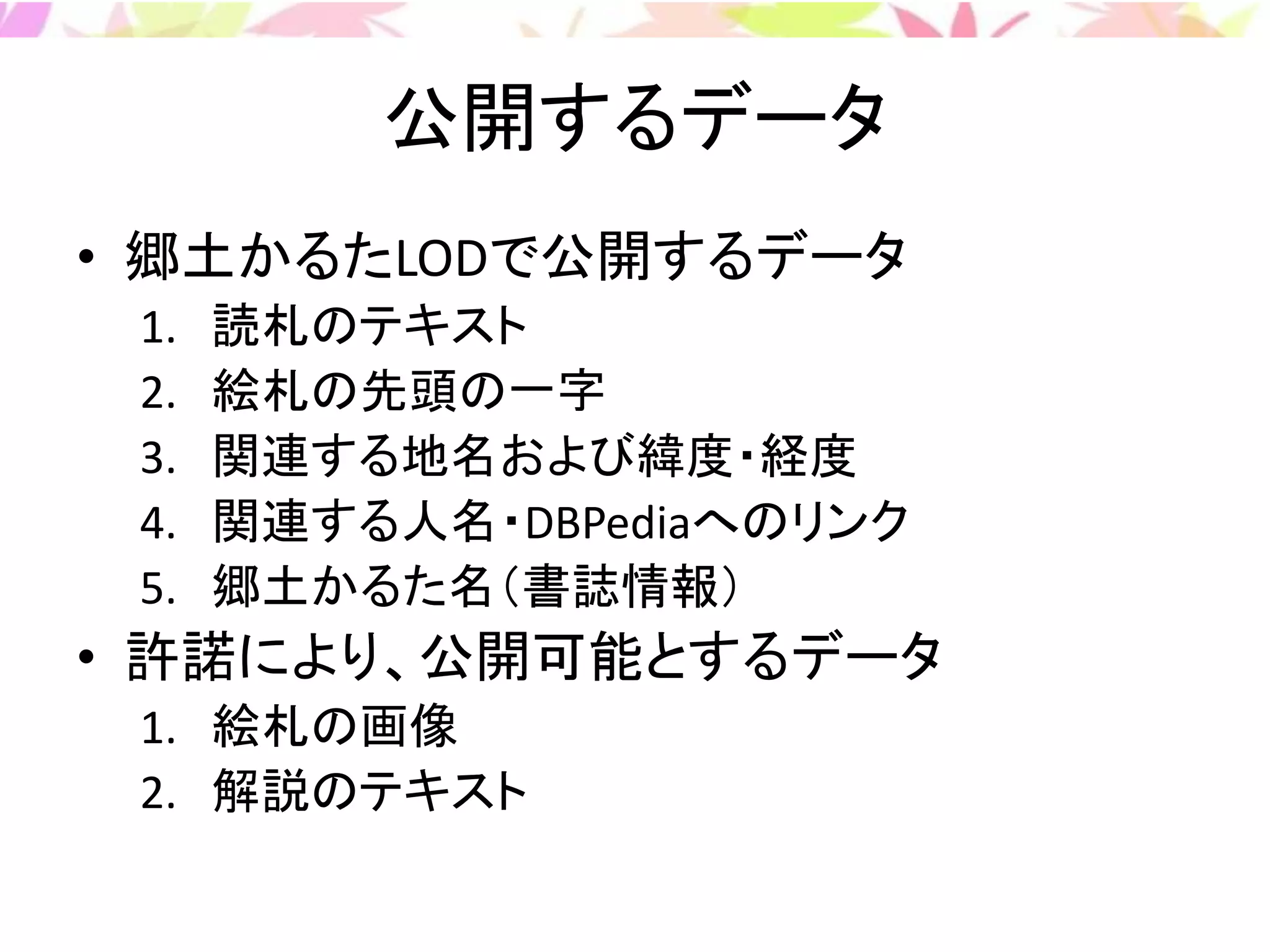 公開するデータ
• 郷土かるたLODで公開するデータ
1. 読札のテキスト
2. 絵札の先頭の一字
3. 関連する地名および緯度・経度
4. 関連する人名・DBPediaへのリンク
5. 郷土かるた名（書誌情報）
• 許諾により、公開可能とするデータ
1. 絵札の画像
2. 解説のテキスト
 