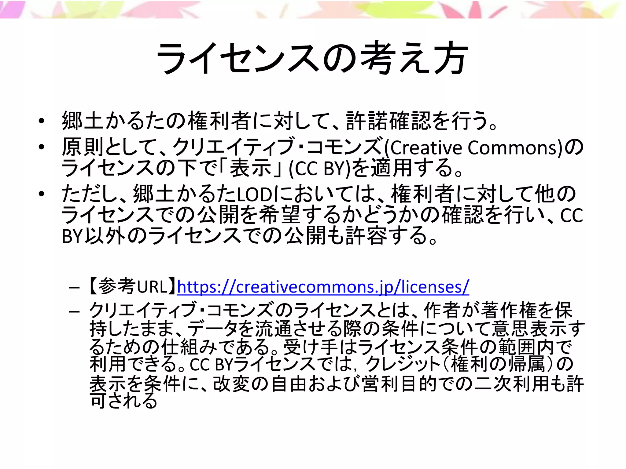 ライセンスの考え方
• 郷土かるたの権利者に対して、許諾確認を行う。
• 原則として、クリエイティブ・コモンズ(Creative Commons)の
ライセンスの下で「表示」 (CC BY)を適用する。
• ただし、郷土かるたLODにおいては、権利者に対して他の
ライセンスでの公開を希望するかどうかの確認を行い、CC
BY以外のライセンスでの公開も許容する。
– 【参考URL】https://creativecommons.jp/licenses/
– クリエイティブ・コモンズのライセンスとは、作者が著作権を保
持したまま、データを流通させる際の条件について意思表示す
るための仕組みである。受け手はライセンス条件の範囲内で
利用できる。CC BYライセンスでは，クレジット（権利の帰属）の
表示を条件に、改変の自由および営利目的での二次利用も許
可される
 
