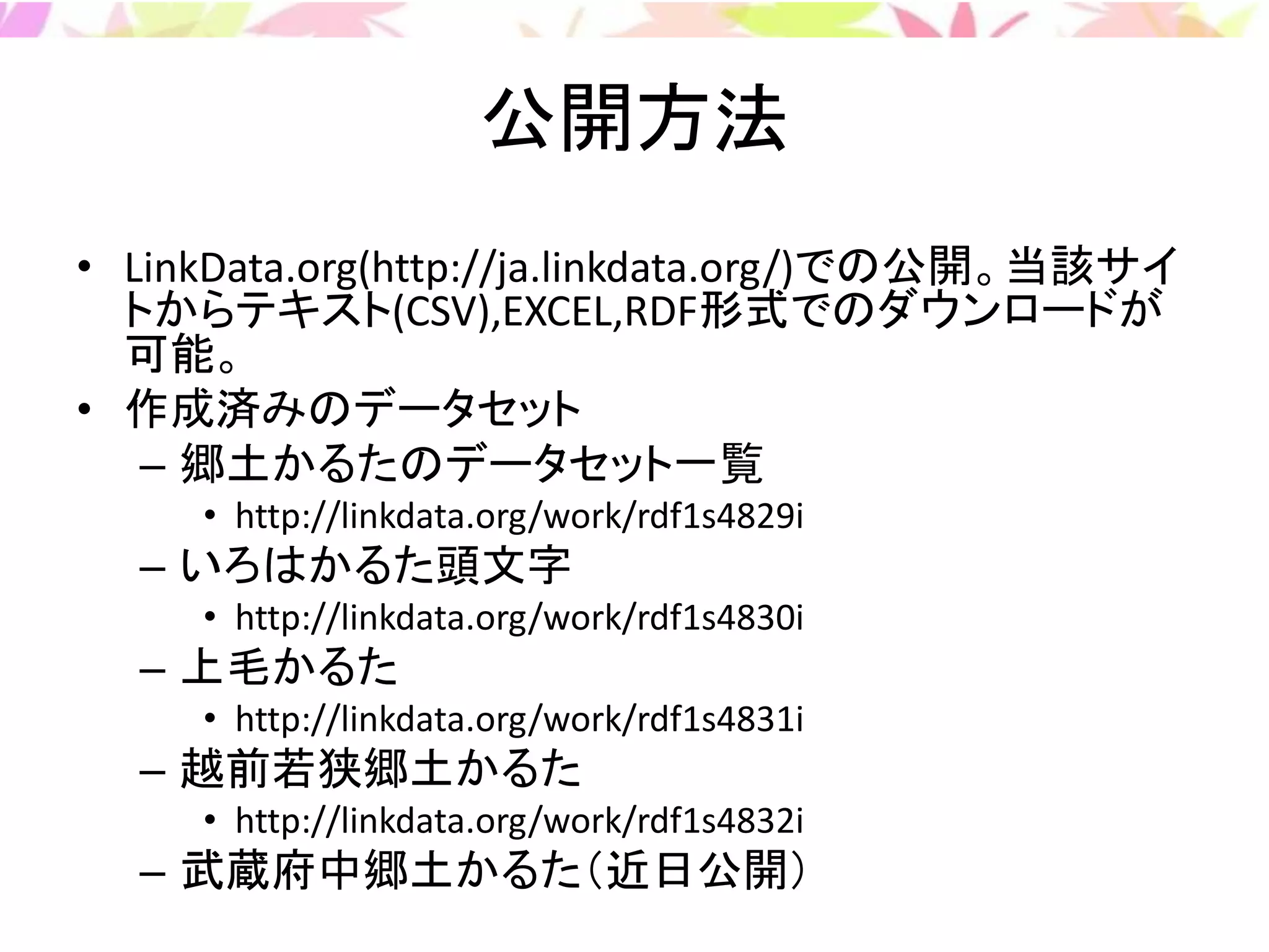公開方法
• LinkData.org(http://ja.linkdata.org/)での公開。当該サイ
トからテキスト(CSV),EXCEL,RDF形式でのダウンロードが
可能。
• 作成済みのデータセット
– 郷土かるたのデータセット一覧
• http://linkdata.org/work/rdf1s4829i
– いろはかるた頭文字
• http://linkdata.org/work/rdf1s4830i
– 上毛かるた
• http://linkdata.org/work/rdf1s4831i
– 越前若狭郷土かるた
• http://linkdata.org/work/rdf1s4832i
– 武蔵府中郷土かるた（近日公開）
 