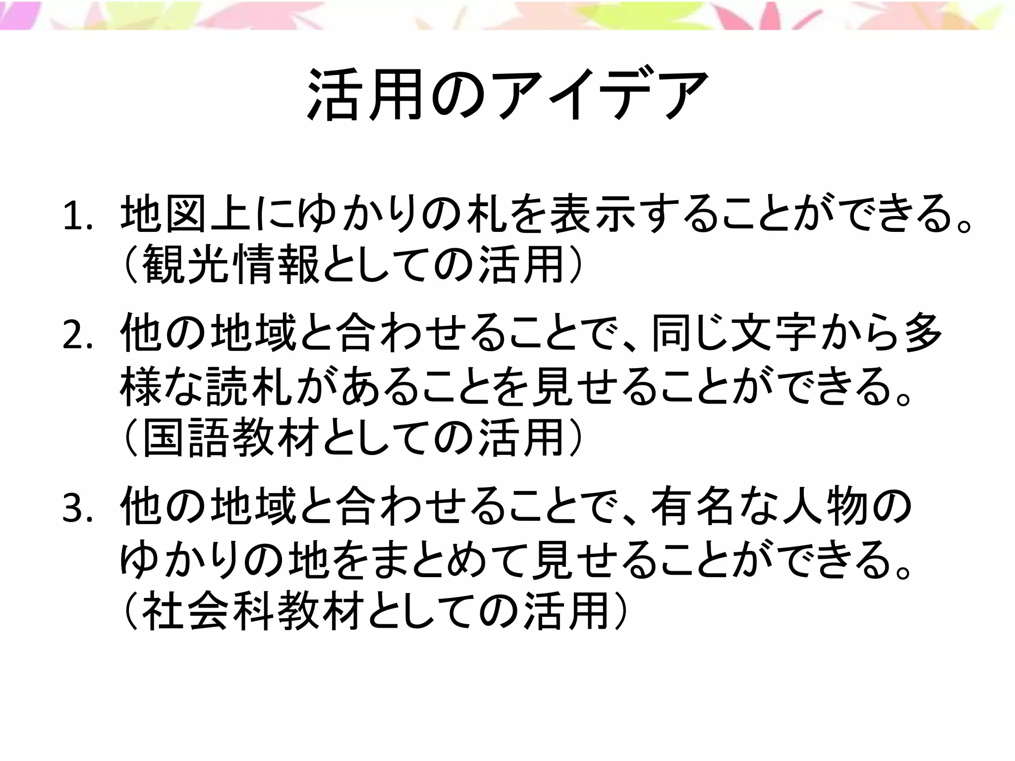 活用のアイデア
1. 地図上にゆかりの札を表示することができる。
（観光情報としての活用）
2. 他の地域と合わせることで、同じ文字から多
様な読札があることを見せることができる。
（国語教材としての活用）
3. 他の地域と合わせることで、有名な人物の
ゆかりの地をまとめて見せることができる。
（社会科教材としての活用）
 