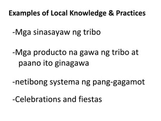 Examples of Local Knowledge & Practices

 -Mga sinasayaw ng tribo

 -Mga producto na gawa ng tribo at
  paano ito ginagawa

 -netibong systema ng pang-gagamot
 -Celebrations and fiestas
 
