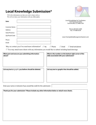 Submit by Email             Print Form



   Local Knowledge Submission*
      Fill in the information you that you wish to share with us.
      We will not share your information with any other party.

                                                                                                     Local Knowledege for Tug Boaters
   Date:                                                                                                   1424 Peninsula Pointe
                                                                                                        Summerville, SC 29485 USA

   Customer Name:
                                                                                                           Phone: 843-832-3209
   Address:                                                                                                 Fax: 775-806-0534
   State/Province:

   Zip/Postal Code:
                                                                                               www.TowingSafetyManagementSystem.com

   Phone

   Email:

    May we contact you if we need more information?                 No         Phone         Email          Email and phone
       You may attach more sheets with any information you would like to submit including hand drawings.

What port and area are you submitting information                        What is the number on the bottom right corner of the
about?                                                                   slide associated with your submission?




List any text or graphic you believe should be deleted.                  List any text or graphic that should be added.




Enter your name or nickname if you would like credit for this submission:


Thank you for your submission? Please include any other information below or attach more sheets.
 
