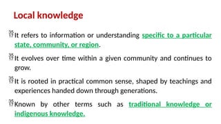 Local knowledge
It refers to information or understanding specific to a particular
state, community, or region.
It evolves over time within a given community and continues to
grow.
It is rooted in practical common sense, shaped by teachings and
experiences handed down through generations.
Known by other terms such as traditional knowledge or
indigenous knowledge.
 