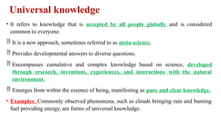 Universal knowledge
• It refers to knowledge that is accepted by all people globally and is considered
common to everyone.
 It is a new approach, sometimes referred to as meta-science.
 Provides developmental answers to diverse questions.
 Encompasses cumulative and complex knowledge based on science, developed
through research, inventions, experiences, and interactions with the natural
environment.
 Emerges from within the essence of being, manifesting as pure and clear knowledge.
• Examples: Commonly observed phenomena, such as clouds bringing rain and burning
fuel providing energy, are forms of universal knowledge.
 