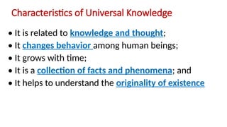 Characteristics of Universal Knowledge
• It is related to knowledge and thought;
• It changes behavior among human beings;
• It grows with time;
• It is a collection of facts and phenomena; and
• It helps to understand the originality of existence
 