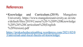 References
•Knowledge and Curriculum.(2019). Mangalore
University. https://www.mangaloreuniversity.ac.in/site
s/default/files/2019/Course%20-%209%20Knowledge
%20%26%20Curriculum%20(English
%20Version).pdf
https://prakasheducationblog.wordpress.com/2021/02/0
3/universal-and-local-facets-of-knowledge/
 