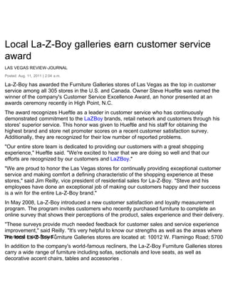 Local La-Z-Boy galleries earn customer service
award
LAS VEGAS REVIEW-JOURNAL
Posted: Aug. 11, 2011 | 2:04 a.m.

La-Z-Boy has awarded the Furniture Galleries stores of Las Vegas as the top in customer
service among all 305 stores in the U.S. and Canada. Owner Steve Hueftle was named the
winner of the company's Customer Service Excellence Award, an honor presented at an
awards ceremony recently in High Point, N.C.
The award recognizes Hueftle as a leader in customer service who has continuously
demonstrated commitment to the LaZBoy brands, retail network and customers through his
stores' superior service. This honor was given to Hueftle and his staff for obtaining the
highest brand and store net promoter scores on a recent customer satisfaction survey.
Additionally, they are recognized for their low number of reported problems.
"Our entire store team is dedicated to providing our customers with a great shopping
experience," Hueftle said. "We're excited to hear that we are doing so well and that our
efforts are recognized by our customers and LaZBoy."
"We are proud to honor the Las Vegas stores for continually providing exceptional customer
service and making comfort a defining characteristic of the shopping experience at these
stores," said Jim Reilly, vice president of residential sales for La-Z-Boy. "Steve and his
employees have done an exceptional job of making our customers happy and their success
is a win for the entire La-Z-Boy brand."
In May 2008, La-Z-Boy introduced a new customer satisfaction and loyalty measurement
program. The program invites customers who recently purchased furniture to complete an
online survey that shows their perceptions of the product, sales experience and their delivery.
"These surveys provide much needed feedback for customer sales and service experience
improvement," said Reilly. "It's very helpful to know our strengths as well as the areas where
The need more focus."
we local La-Z-Boy Furniture Galleries stores are located at: 10012 W. Flamingo Road; 5700
In addition to the company's world-famous recliners, the La-Z-Boy Furniture Galleries stores
carry a wide range of furniture including sofas, sectionals and love seats, as well as
decorative accent chairs, tables and accessories .
 