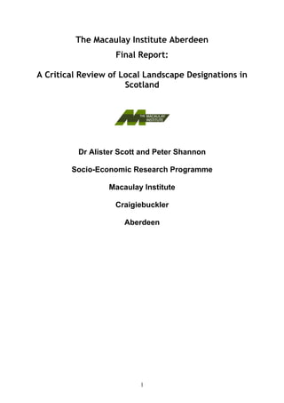 The Macaulay Institute Aberdeen
                   Final Report:

A Critical Review of Local Landscape Designations in
                      Scotland




          Dr Alister Scott and Peter Shannon

        Socio-Economic Research Programme

                  Macaulay Institute

                   Craigiebuckler

                      Aberdeen




                          1
 