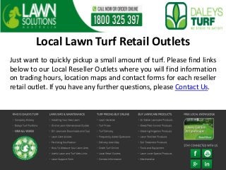 Local Lawn Turf Retail Outlets
Just want to quickly pickup a small amount of turf. Please find links
below to our Local Reseller Outlets where you will find information
on trading hours, location maps and contact forms for each reseller
retail outlet. If you have any further questions, please Contact Us.
 