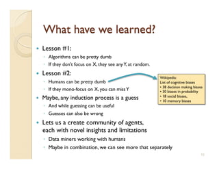     Lesson #1:
     ◦  Algorithms can be pretty dumb
     ◦  If they don’t focus on X, they see any Y, at random.
    Lesson #2:
                                                                Wikipedia: 
     ◦  Humans can be pretty dumb
                              List of cognitive biases
                                                                • 38 decision making biases
     ◦  If they mono-focus on X, you can miss Y
                • 30 biases in probability
                                                                • 18 social biases,
    Maybe, any induction process is a guess
                   • 10 memory biases
     ◦  And while guessing can be useful
     ◦  Guesses can also be wrong
    Lets us a create community of agents, 
     each with novel insights and limitations
     ◦  Data miners working with humans
     ◦  Maybe in combination, we can see more that separately 
                                                                                          10
 