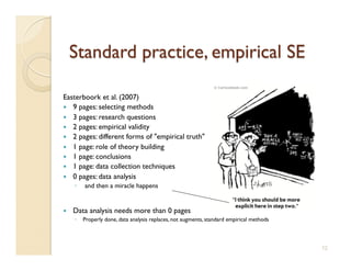 Easterboork et al. (2007)
  9 pages: selecting methods 
  3 pages: research questions
  2 pages: empirical validity
  2 pages: different forms of empirical truth 
  1 page: role of theory building 
  1 page: conclusions 
  1 page: data collection techniques 
  0 pages: data analysis
     ◦    and then a miracle happens 


    Data analysis needs more than 0 pages
     ◦  Properly done, data analysis replaces, not augments, standard empirical methods



                                                                                           12
 