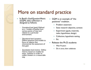     In Basili’s Goal/Question/Metric             GQM is an example of “the
     (GQM), data collection is                     positivist” tradition.
     designed as follows:
                                                        Problem statement
     ◦  Conceptual level (goal): Defined                State research objective, context
        w.r.t. models of quality, from
        various points of view and                      Experiment (goals, materials,
        relative to a particular                         tasks, hypotheses, design)
        environment.
                                                        Collection, hypothesis testing
     ◦  Operational level (question):                   Etc
        Define questions and models to
        focus on objects that                     Release the Ph.D. students
        characterize the assessment of
        that goal.                                      Wait N years
                                                        Do it once, then celebrate
     ◦  Quantitative level (metric): Define
        metrics, based on models, for
        every question in order to
        collect answers in a measurable
        way.


                                                                                             13
 