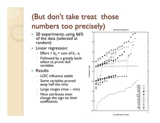     20 experiments, using 66%
     of the data (selected at
     random)
    Linear regression:
     ◦  Effort = b0 + sum of bi * xi
     ◦  Followed by a greedy back-
        select to prune dull
        variables
    Results
     ◦  LOC influence stable
     ◦  Some variables pruned
        away half the time
     ◦  Large ranges (max – min)
     ◦  Nine attributes even
        change the sign on their
        coefficients

                                       18
 